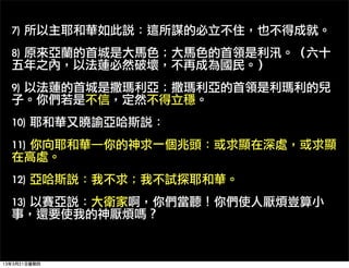 7)	 所以主耶和華如此說：這所謀的必立不住，也不得成就。
  8)	 原來亞蘭的首城是大馬色；大馬色的首領是利汛。（六十
  五年之內，以法蓮必然破壞，不再成為國民。）
  9)	 以法蓮的首城是撒瑪利亞；撒瑪利亞的首領是利瑪利的兒
  子。你們若是不信，定然不得立穩。
  10)	 耶和華又曉諭亞哈斯說：
  11)	 你向耶和華─你的神求一個兆頭：或求顯在深處，或求顯
  在高處。
  12)	 亞哈斯說：我不求；我不試探耶和華。
  13)	 以賽亞說：大衛家啊，你們當聽！你們使人厭煩豈算小
  事，還要使我的神厭煩嗎？


13年3月21日星期四
 