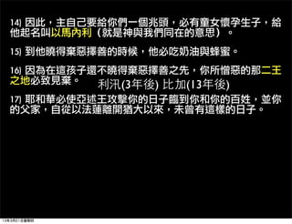 14)	 因此，主自己要給你們一個兆頭，必有童女懷孕生子，給
  他起名叫以馬內利（就是神與我們同在的意思）。
  15)	 到他曉得棄惡擇善的時候，他必吃奶油與蜂蜜。
  16)	 因為在這孩子還不曉得棄惡擇善之先，你所憎惡的那二王
  之地必致見棄。     利汛(3年後) 比加(13年後)
  17)	 耶和華必使亞述王攻擊你的日子臨到你和你的百姓，並你
  的父家，自從以法蓮離開猶大以來，未曾有這樣的日子。




13年3月21日星期四
 