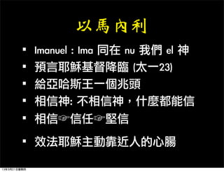 以馬內利
     ·•Imanuel	 :	 Ima	 同在	 nu	 我們	 el	 神
     ·•預言耶穌基督降臨	 (太一23)
     ·•給亞哈斯王一個兆頭
     ·•相信神:	 不相信神，什麼都能信
     ·•相信☞信任☞堅信
     ·•效法耶穌主動靠近人的心腸
13年3月21日星期四
 
