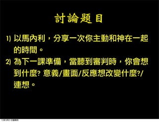 討論題目
  1)	 以馬內利，分享一次你主動和神在一起
  	 	 	 的時間。
  2)	 為下一課準備，當聽到審判時，你會想
  	 	 	 到什麼?	 意義/畫面/反應想改變什麼?/
  	 	 	 連想。



13年3月21日星期四
 