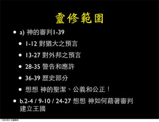 靈修範圍
       • a) 神的審判1-39
        • 1-12 對猶大之預言
        • 13-27 對外邦之預言
        • 28-35 警告和應許
        • 36-39 歷史部分
        • 想想 神的聖潔、公義和公正！
       • b.2-4 / 9-10 / 24-27 想想 神如何藉著審判
              建立王國
13年3月21日星期四
 