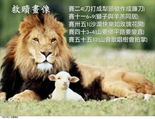 救贖畫像    賽二4(刀打成犁頭槍作成鐮刀)
              賽十一6~9(獅子與羊羔同居)
              賽卅五1(沙漠快樂如玫瑰花開)
              賽四十3~4(山要修平路要變直)
              賽五十五12(山會歌唱樹會拍掌) 




13年3月21日星期四
 