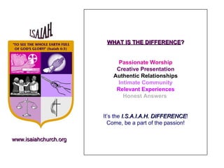 WHAT IS THE DIFFERENCE ? Passionate Worship Creative Presentation Authentic Relationships Intimate Community Relevant Experiences Honest Answers   It’s the  I.S.A.I.A.H. DIFFERENCE ! Come, be a part of the passion! www.isaiahchurch.org 