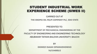 STUDENT INDUSTRIAL WORK
EXPERIENCE SCHEME (SIWES II)
CARRIED OUT AT
THE OKOMU OIL PALM COMPANY PLC, EDO STATE
PRESENTED TO:
DEPARTMENT OF MECHANICAL ENGINEERING OF THE
FACULTY OF ENGINEERING AND ENGINEERING TECHNOLOGY
ABUBAKAR TAFAWA BALEWA UNIVERSITY, BAUCHI
BY
ENIWEZI ISAIAH OMANUDHOWHO
16/53400D/2
 