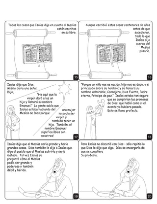 7RGDV ODV FRVDV TXH ,VDtDV GLMR HQ FXDQWR DO 0HVtDV          $XQTXH HVFULELy HVWDV FRVDV FHQWHQDUHV GH DxRV
                                     HVWiQ HVFULWDV                                            DQWHV GH TXH
                                        HQ VX OLEUR                                            VXFHGLHUDQ
                                                                                                WRGR OR TXH
                                                                                                 ,VDtDV GLMR
                                                                                                 DFHUFD GHO
                                                                                                     0HVtDV
                                                                                                    SDVDUtD




                                                    15                                                         16

,VDtDV GLMR TXH 'LRV                                      ´3RUTXH XQ QLxR QRV HV QDFLGR KLMR QRV HV GDGR  HO
0LVPR GDUtD XQD VHxDO                                    SULQFLSDGR VREUH VX KRPEUR  VH OODPDUi VX
'LMR                                                     QRPEUH $GPLUDEOH RQVHMHUR 'LRV )XHUWH 3DGUH
                        ´+H DTXt TXH OD                   HWHUQR 3UtQFLSH GH SD]µ ,VDtDV HVWDED WDQ VHJXUR
                YLUJHQ GDUi D OX] XQ                                          TXH VH FXPSOLUtDQ ODV SURPHVDV
          KLMR  OODPDUi VX QRPEUH                                            GH 'LRV TXH KDEOy FRPR VL HO
          (PDQXHOµ /D JHQWH VDEtD TXH                                        HYHQWR D KXELHUD SDVDGR
          ,VDtDV HVWDED KDEODQGR GHO        XQD PXMHU                         (VWR VH OODPD SURIHFtD
          0HVtDV GH 'LRV SRUTXH          QR SRGtD VHU
                                       YLUJHQ 
                                    WDPELpQ WHQHU XQ
                                 KLMR 7DPELpQ HO
                              QRPEUH (PDQXHO
                           VLJQLILFD £'LRV FRQ
                           QRVRWURV                  17                                                        18

,VDtDV GLMR TXH HO 0HVtDV VHUtD JUDQGH  KDUtD            3HUR ,VDtDV QR GLVFXWLy FRQ 'LRV ² VyOR UHSLWLy OR
JUDQGHV FRVDV 'LRV WDPELpQ OH GLMR D ,VDtDV TXH          TXH 'LRV OH GLMR TXH GLJD 'LRV VH HQFDUJDUtD GH
GLJD DO SXHEOR TXH DO 0HVtDV VXIULUtD  VHUtD             TXH VH FXPSOLHUD
PDWDGR 7DO YH] ,VDtDV VH                                 6X SURIHFtD
SUHJXQWy FyPR HO 0HVtDV
SRGtD VHU JUDQGH 
SRGHURVR  WDPELpQ
GpELO  KHULGR




                                                    19                                                         20
 