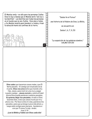 (O 0HVtDV YHQtD ² QR VyOR SDUD ODV SHUVRQDV -XGtDV
'LRV OH GLMR D ,VDtDV TXH HO 0HVtDV VHUtD ´XQD OX] D                ´,VDtDV 9H HO )XWXURµ
ORV *HQWLOHVµ /RV *HQWLOHV VRQ WRGDV ODV SHUVRQDV
HQ HO PXQGR TXH QR VRQ -XGtRV 'LRV DPD D WRGRV        XQD KLVWRULD GH OD 3DODEUD GH 'LRV /D %LEOLD
 6X 0HVtDV YHQGUtD SDUD EHQGHFLU D WRGRV  WUDHU
OD VDOYDFLyQ KDVWD ORV FRQILQHV GH OD WLHUUD                         VH HQFXHQWUD HQ

                                                                    ,VDtDV     




                                                         ´/D H[SRVLFLyQ GH WXV SDODEUDV DOXPEUDµ
                                                                     6$/02 
                                                   21




  Dios sabe que hacemos cosas malas, que Él
  llama pecado. El castigo por el pecado es la
  muerte. Dios nos ama tanto que mandó a Su
    Hijo, Jesús, para morir en una cruz y pagar
nuestro castigo. ¡Jesús revivió y volvió al Cielo!
 Ahora Dios puede perdonar nuestros pecados.
 Si quieres dejar tus pecados, di esto a Dios:
  Querido Dios, Creo que Jesús murió por mí y
ahora vive. Por favor entra mi vida y perdona mis
 pecados, para que yo tenga nueva vida ahora, y
  luego esté contigo para siempre. Ayúdame a
          vivir por Ti como Tu hijo. Amén.
                       Juan 3:16
    ¡Lee la Biblia y habla con Dios cada día!
 