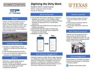 Acknowledgments
Abstract
Digitizing the Dirty Work
Student Intern, Isaiah Suarez
SitePro, Supervisor Ulises Pereida
Faculty, Dr. Martinez
Next Steps/Conclusion
Special thanks to the 80/20 Foundation
for their financial support in making this
internship possible.
1. Develop an understanding of the oil
industry as a whole and how SitePro fits
within it.
2. Learn the agile development process.
3. Learn how to effectively collaborate with
coworkers to develop software.
Learning Objectives
I learned from this experience that I
enjoy coming up with the ideas as
equally as implementing them. So I will
pursue opportunities to explore product
design in future internships.
Work Performed
● Coordinated with backend developer to implement
database sync feature on iOS. Enabled mobile
users to download new equipment without having to
download old equipment for an overall faster
experience.
● Implemented new Facility Summary design on the
iOS App (see below).
● Implemented Site Data page on Android App.
● Documented existing code which enables the
company to scale quicker.
● Designed company T-Shirts.
Lessons Learned
● When developing software it helps to
know how it will be used in the real
world.
● Communicate in the fashion that the
receiver will understand.
● Do not make assumptions, rather ask
questions.
SitePro
SitePro® is a digital oilfield solutions
provider focused on developing
real-time, cloud-based software solutions
to optimize the full life-cycle of fluid
management operations.
San Antonio Engagement
Visited San Antonio’s hidden Silicon Valley. Geekdom
is a collaborative space that connects ideas with the
means to achieve them. At Geekdom one can find
expertise in anything from marketing to software. I
learned through Geekdom that San Antonio is a city
that fosters creativity and entrepreneurship.
Drilling for oil produces a significant amount of
polluted water. This excess water is typically
shipped to saltwater disposal sites (SWDs). These
SWDs make up most of SitePro’s customer base.
SitePro primarily serves SWDs by providing a
range of automation products, from surveillance to
remote-controlled actuators.
Old New
linkedin.com/in/isaiah-suarez
 