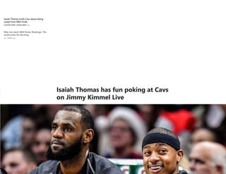 Isaiah Thomas trolls Cavs about being
swept from NBA Finals
6dCLEVELAND CAVALIERS
Way-too-early NBA Power Rankings: The
world waits for the King
2d - ESPN.com
Ranking 50 greatest individual postseasons
in modern NBA history
4d - Kevin Pelton
Another huge summer of NBA free agency
gaining momentum
6d - Brian Windhorst
Behind the crucial calls NBA refs make on
the biggest stage
7d - Kevin Arnovitz
How signature sneakers have taken over
the NBA
9d - Nick DePaula
Mo Bamba's growing case as the best
player in this draft
18h - Jonathan Givony
Watch: NBA draft scouting videos
18h - Mike Schmitz and Jonathan Givony
Sources: Stackhouse joining Grizzlies staff
1d - Adrian WojnarowskiMEMPHIS GRIZZLIES
Isaiah Thomas has fun poking at Cavs
on Jimmy Kimmel Live
 