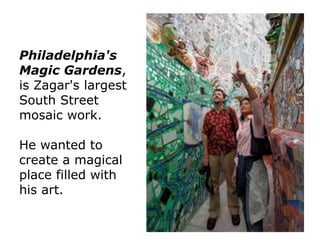 Philadelphia's
Magic Gardens,
is Zagar's largest
South Street
mosaic work.
He wanted to
create a magical
place filled with
his art.

 