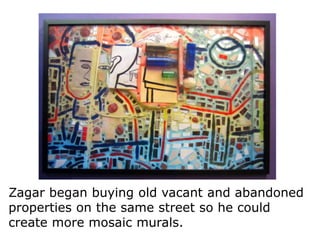 Zagar began buying old vacant and abandoned
properties on the same street so he could
create more mosaic murals.

 