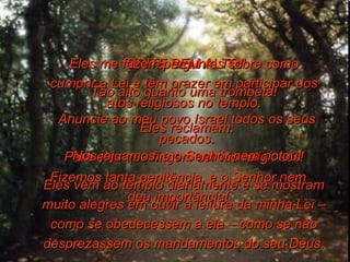 GRITE BEM ALTO! Tão alto quanto uma trombeta! Anuncie ao meu povo Israel todos os seus pecados. Para eles que fingem ser tão religiosos! Eles vêm ao templo diariamente e se mostram muito alegres em ouvir a leitura da minha Lei – como se obedecessem a ela – como se não desprezassem os mandamentos do seu Deus. Eles me fazem perguntas sobre como cumprir a Lei e têm prazer em participar dos atos religiosos no templo. Eles reclamam: Nós jejuamos, e o Senhor nem notou! Fizemos tanta penitência, e o Senhor nem deu importância! 
