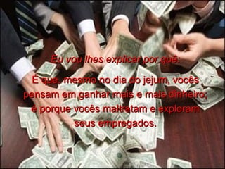 Eu vou lhes explicar por quê: É que, mesmo no dia do jejum, vocês pensam em ganhar mais e mais dinheiro; é porque vocês maltratam e exploram seus empregados. 