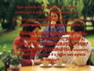 Com um jejum desses Eu nunca responderia às orações que vocês me fazem. Será que o que Eu quero é apenas isso, fazer penitência, andar curvado, como bambu ao vento, vestir-se de pano de saco e sentar-se sobre cinzas? Vocês acham que isso é o jejum que agrada ao Senhor? Que adianta ficar jejuando, se vocês continuam a brigar e a fazer violência? Não! O jejum que Eu quero ver é o seguinte: Parem de explorar seus empregados, não maltratem os seus servos, perdoem as dívidas dos que não podem pagar, e não obriguem outros a trabalhar como escravos. 