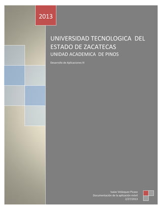 2013


   UNIVERSIDAD TECNOLOGICA DEL
   ESTADO DE ZACATECAS
   UNIDAD ACADEMICA DE PINOS
   Desarrollo de Aplicaciones III




                                                Isaías Velázquez Picaso
                                    Documentación de la aplicación móvil
                                                              2/27/2013
 