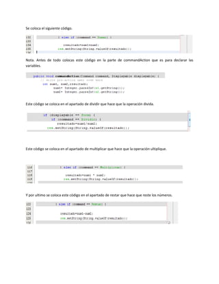 Se coloca el siguiente código.




Nota. Antes de todo colocas este código en la parte de commandAction que es para declarar las
variables.




Este código se coloca en el apartado de dividir que hace que la operación divida.




Este código se coloca en el apartado de multiplicar que hace que la operación ultiplique.




Y por ultimo se coloca este código en el apartado de restar que hace que reste los números.
 