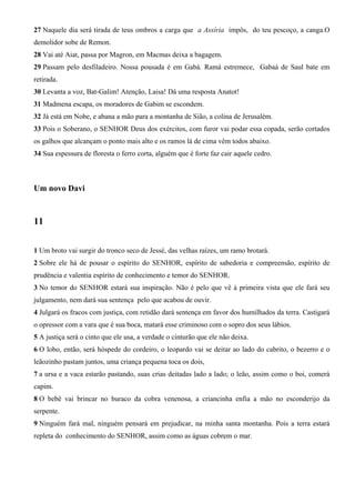 27 Naquele dia será tirada de teus ombros a carga que a Assíria impôs, do teu pescoço, a canga.O
demolidor sobe de Remon.
28 Vai até Aiat, passa por Magron, em Macmas deixa a bagagem.
29 Passam pelo desfiladeiro. Nossa pousada é em Gabá. Ramá estremece, Gabaá de Saul bate em
retirada.
30 Levanta a voz, Bat-Galim! Atenção, Laisa! Dá uma resposta Anatot!
31 Madmena escapa, os moradores de Gabim se escondem.
32 Já está em Nobe, e abana a mão para a montanha de Sião, a colina de Jerusalém.
33 Pois o Soberano, o SENHOR Deus dos exércitos, com furor vai podar essa copada, serão cortados
os galhos que alcançam o ponto mais alto e os ramos lá de cima vêm todos abaixo.
34 Sua espessura de floresta o ferro corta, alguém que é forte faz cair aquele cedro.
Um novo Davi
11
1 Um broto vai surgir do tronco seco de Jessé, das velhas raízes, um ramo brotará.
2 Sobre ele há de pousar o espírito do SENHOR, espírito de sabedoria e compreensão, espírito de
prudência e valentia espírito de conhecimento e temor do SENHOR.
3 No temor do SENHOR estará sua inspiração. Não é pelo que vê à primeira vista que ele fará seu
julgamento, nem dará sua sentença pelo que acabou de ouvir.
4 Julgará os fracos com justiça, com retidão dará sentença em favor dos humilhados da terra. Castigará
o opressor com a vara que é sua boca, matará esse criminoso com o sopro dos seus lábios.
5 A justiça será o cinto que ele usa, a verdade o cinturão que ele não deixa.
6 O lobo, então, será hóspede do cordeiro, o leopardo vai se deitar ao lado do cabrito, o bezerro e o
leãozinho pastam juntos, uma criança pequena toca os dois,
7 a ursa e a vaca estarão pastando, suas crias deitadas lado a lado; o leão, assim como o boi, comerá
capim.
8 O bebê vai brincar no buraco da cobra venenosa, a criancinha enfia a mão no esconderijo da
serpente.
9 Ninguém fará mal, ninguém pensará em prejudicar, na minha santa montanha. Pois a terra estará
repleta do conhecimento do SENHOR, assim como as águas cobrem o mar.
 