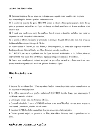 A volta dos desterrados
10 Acontecerá naquele dia que a raiz que restou de Jessé, erguida como bandeira para os povos,
será procurada pelas nações e gloriosa será sua moradia.
11 E acontecerá naquele dia que o SENHOR tornará a esticar o braço para resgatar o resto do seu
povo, o que restou na Assíria e no Egito, em Patros, em Cuch, em Elam, em Senaar, em Emat e nas
ilhas do mar.
12 Erguerá uma bandeira no meio das nações a fim de reunir os israelitas exilados, para juntar os
dispersos de Judá dos quatro cantos da terra.
13 O ciúme de Efraim vai acabar e terminarão os inimigos de Judá. Efraim não mais terá inveja de
Judá nem Judá continuará inimigo de Efraim.
14 Voarão contra os filisteus, do lado do mar, e juntos saquearão, do outro lado, os povos do oriente.
Porão as mãos em Edom e Moab e aos filhos de Amon imporão obediência.
15 O SENHOR fará secar o golfo do mar do Egito, levantará a mão contra o rio Eufrates, com seu
sopro ardente, para reduzi-lo a sete filetes d’água que uma pessoa atravessa de sandálias.
16 Haverá uma estrada para o resto do seu povo – o que sobrar na Assíria –, da mesma forma como
houve uma estrada para Israel, no dia em que saiu da terra do Egitos.
Hino de ação de graças
12
1 Naquele dia haverás de dizer: “Eu te agradeço, Senhor: estavas irado contra mim, mas deixaste a tua
ira e de mim tiveste compaixão.
2 Eis o Deus que me salva, eu confio e nada temo! O SENHOR é minha força e meu alegre canto. O
SENHOR é a minha salvação”.
3 Com alegria tirareis água nas fontes da salvação.
4 E naquele dia direis: “Louvai o SENHOR, aclamai o seu nome! Divulgai entre os povos as proezas
que ele faz! Comemorai, sublime é o seu nome!
5 Cantai ao SENHOR, ele fez maravilhas. Seja isso conhecido pela terra inteira.
6 Clama e grita de alegria, tu que moras em Sião, pois o Deus Santo de Israel é grandioso em teu
meio.
ORÁCULOS CONTRA AS NAÇÕES
 