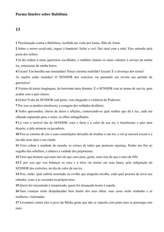 Poema fúnebre sobre Babilônia
13
1 Proclamação contra a Babilônia, recebida em visão por Isaías, filho de Amós.
2 Sobre o morro escalvado, erguei a bandeira! Soltai a voz! Dai sinal com a mão! Eles entrarão pela
porta dos nobres.
3 Já dei ordem a meus guerreiros escolhidos, e também chamei os meus valentes a serviço da minha
ira, entusiastas da minha honra.
4 Escuta! Um barulho nas montanhas! Parece enorme multidão! Escuta! É o alvoroço dos reinos!
As nações estão reunidas! O SENHOR dos exércitos vai passando em revista seu pelotão de
guerreiros!
5 Vieram de terras longínquas, do horizonte mais distante. É o SENHOR com as armas de sua ira, para
acabar com o país inteiro.
6 Gritai! O dia do SENHOR está perto, vem chegando a violência do Poderoso.
7 Por isso os punhos amolecem, a coragem dos soldados desfalece.
8 Todos apavorados, cheios de dores e aflições, contorcendo-se qual mulher que dá à luz, cada um
olhando espantado para o outro, os olhos esbugalhados.
9 Lá vem o terrível dia do SENHOR, com o furor e o calor da sua ira, a transformar o país num
deserto, e dele arrancar os pecadores.
10 Pois as estrelas do céu e suas constelações deixarão de irradiar a sua luz, o sol já nascerá escuro e a
lua não mais dará o seu clarão.
11 Virei cobrar a maldade do mundo, os crimes de todos que praticam injustiça. Ponho um fim no
orgulho dos soberbos, e rebaixo a vaidade dos prepotentes.
12 Farei que homem seja mais raro do que ouro puro, gente, mais rara do que o ouro de Ofir.
13 É por isso que vou balançar os céus e a terra vai tremer em suas bases, pela indignação do
SENHOR dos exércitos, no dia do calor da sua ira.
14 Pois, então, qual cabrita assustada ou ovelha que ninguém recolhe, cada qual procura de novo seu
rebanho, corre a se esconder na própria terra.
15 Quem for encontrado é traspassado, quem for alcançado morre à espada.
16 Suas crianças serão despedaçadas bem diante dos seus olhos, suas casas serão roubadas e as
mulheres, violentadas.
17 Levantarei contra eles o povo da Média gente que não se importa com prata nem se preocupa com
ouro.
 