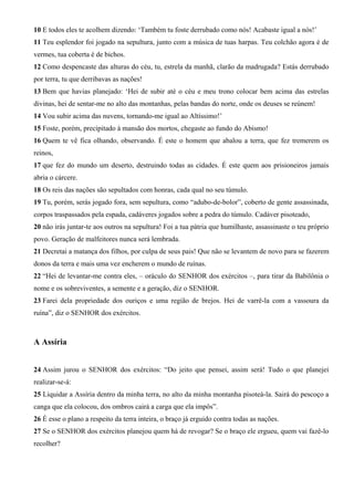 10 E todos eles te acolhem dizendo: ‘Também tu foste derrubado como nós! Acabaste igual a nós!’
11 Teu esplendor foi jogado na sepultura, junto com a música de tuas harpas. Teu colchão agora é de
vermes, tua coberta é de bichos.
12 Como despencaste das alturas do céu, tu, estrela da manhã, clarão da madrugada? Estás derrubado
por terra, tu que derribavas as nações!
13 Bem que havias planejado: ‘Hei de subir até o céu e meu trono colocar bem acima das estrelas
divinas, hei de sentar-me no alto das montanhas, pelas bandas do norte, onde os deuses se reúnem!
14 Vou subir acima das nuvens, tornando-me igual ao Altíssimo!’
15 Foste, porém, precipitado à mansão dos mortos, chegaste ao fundo do Abismo!
16 Quem te vê fica olhando, observando. É este o homem que abalou a terra, que fez tremerem os
reinos,
17 que fez do mundo um deserto, destruindo todas as cidades. É este quem aos prisioneiros jamais
abria o cárcere.
18 Os reis das nações são sepultados com honras, cada qual no seu túmulo.
19 Tu, porém, serás jogado fora, sem sepultura, como “adubo-de-bolor”, coberto de gente assassinada,
corpos traspassados pela espada, cadáveres jogados sobre a pedra do túmulo. Cadáver pisoteado,
20 não irás juntar-te aos outros na sepultura! Foi a tua pátria que humilhaste, assassinaste o teu próprio
povo. Geração de malfeitores nunca será lembrada.
21 Decretai a matança dos filhos, por culpa de seus pais! Que não se levantem de novo para se fazerem
donos da terra e mais uma vez encherem o mundo de ruínas.
22 “Hei de levantar-me contra eles, – oráculo do SENHOR dos exércitos –, para tirar da Babilônia o
nome e os sobreviventes, a semente e a geração, diz o SENHOR.
23 Farei dela propriedade dos ouriços e uma região de brejos. Hei de varrê-la com a vassoura da
ruína”, diz o SENHOR dos exércitos.
A Assíria
24 Assim jurou o SENHOR dos exércitos: “Do jeito que pensei, assim será! Tudo o que planejei
realizar-se-á:
25 Liquidar a Assíria dentro da minha terra, no alto da minha montanha pisoteá-la. Sairá do pescoço a
canga que ela colocou, dos ombros cairá a carga que ela impôs”.
26 É esse o plano a respeito da terra inteira, o braço já erguido contra todas as nações.
27 Se o SENHOR dos exércitos planejou quem há de revogar? Se o braço ele ergueu, quem vai fazê-lo
recolher?
 