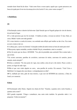 morador deste litoral há de dizer: ‘Vede como ficou o nosso apoio, aquele que a gente procurava em
busca de ajuda para livrar-nos da ameaça do rei da Assíria! E nós, como vamos escapar?’”.
A Babilônia
21
1 Proclamação contra o deserto da beira-mar: Qual furacão que no Negueb galopa ela vem do deserto,
de um horrível lugar.
2 É a visão pavorosa que me foi revelada: O ladrão já rouba, o invasor já entrou! À luta, Elam, ao
cerco, Média! Acabo com todo gemido!
3 E o meu interior se enche de tremor, vou sentindo uma aflição qual mulher ao dar à luz. Fico tonto
ao ouvir, tremo só de ver.
4 A cabeça gira, o pavor me domina! A desejada sombra da tarde tornou-se hora de medo para mim!
5 Mesa posta, tapete estendido, comida e bebida! De pé, comandantes, untai os escudos!
6 Pois foi assim que me disse o SENHOR: “Vai, põe de prontidão uma sentinela! Deve contar tudo o
que avistar.
7 Se avistar caravanas, parelhas de cavaleiros, caravanas de mulas, caravanas de camelos, presta
atenção, muita atenção!”.
8 Gritou a sentinela: “No meu posto de vigia, meu senhor, estou de pé o dia inteiro. Passo a noite a
postos, no lugar de onde vigio.
9 Olha aí que vem vindo alguém no carro, uma parelha de cavalos. Ele anuncia: “Caiu! Caiu a
Babilônia! As imagens dos seus deuses se despedaçaram no chão”.
10 Tu, malhado por mim, grão do meu terreiro, o que ouvi do SENHOR dos exércitos, o Deus de
Israel, eu te anunciei.
Edom
11 Proclamação sobre Duma. Alguém me chama de Seir: “Guarda, a quantas está a noite Guarda, a
quantas está a noite?”
12 O guarda responde: “Chega o amanhecer, mas outra noite também. Se quiserdes saber é só
perguntar. Voltai novamente!”.
 