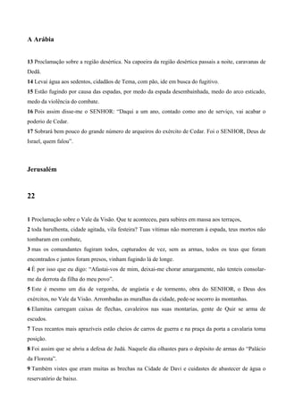 A Arábia
13 Proclamação sobre a região desértica. Na capoeira da região desértica passais a noite, caravanas de
Dedã.
14 Levai água aos sedentos, cidadãos de Tema, com pão, ide em busca do fugitivo.
15 Estão fugindo por causa das espadas, por medo da espada desembainhada, medo do arco esticado,
medo da violência do combate.
16 Pois assim disse-me o SENHOR: “Daqui a um ano, contado como ano de serviço, vai acabar o
poderio de Cedar.
17 Sobrará bem pouco do grande número de arqueiros do exército de Cedar. Foi o SENHOR, Deus de
Israel, quem falou”.
Jerusalém
22
1 Proclamação sobre o Vale da Visão. Que te aconteceu, para subires em massa aos terraços,
2 toda barulhenta, cidade agitada, vila festeira? Tuas vítimas não morreram à espada, teus mortos não
tombaram em combate,
3 mas os comandantes fugiram todos, capturados de vez, sem as armas, todos os teus que foram
encontrados e juntos foram presos, vinham fugindo lá de longe.
4 É por isso que eu digo: “Afastai-vos de mim, deixai-me chorar amargamente, não tenteis consolar-
me da derrota da filha do meu povo”.
5 Este é mesmo um dia de vergonha, de angústia e de tormento, obra do SENHOR, o Deus dos
exércitos, no Vale da Visão. Arrombadas as muralhas da cidade, pede-se socorro às montanhas.
6 Elamitas carregam caixas de flechas, cavaleiros nas suas montarias, gente de Quir se arma de
escudos.
7 Teus recantos mais aprazíveis estão cheios de carros de guerra e na praça da porta a cavalaria toma
posição.
8 Foi assim que se abriu a defesa de Judá. Naquele dia olhastes para o depósito de armas do “Palácio
da Floresta”.
9 Também vistes que eram muitas as brechas na Cidade de Davi e cuidastes de abastecer de água o
reservatório de baixo.
 