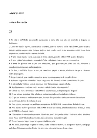 APOCALIPSE
Juízo e destruição
24
1 Aí está o SENHOR, esvaziando, devastando a terra, põe toda ela em confusão e dispersa os
habitantes.
2 Como for tratado o povo, assim será o sacerdote, como o escravo, assim o SENHOR, como a serva,
assim a patroa, como o que compra, assim o que vende, como o que empresta, assim o que toma
emprestado, como o credor, assim o devedor.
3 A terra ficará mesmo vazia, saqueada de ponta a ponta, pois foi o SENHOR quem o decretou.
4 A terra está de luto e doente, o mundo definha, está doente, com a terra, o céu murchou.
5 A terra foi poluída sob os pés dos moradores, pois passaram por cima das leis, violaram o
mandamento, romperam a aliança eterna.
6 Por isso, a maldição devora a terra, os moradores pagam o pecado, diminuem os que a cultivam,
sobra pouca gente.
7 Secou o suco da uva, a videira murchou, agora geme quem estava de coração alegre.
8 Acabou a alegria dos tamborins! Parou a algazarra dos foliões! Acabou o entusiasmo da cítara.
9 Já não se bebe vinho ao som da música, o licor ficou amargo a quem o bebe.
10 Arrebentou-se a cidade do vazio, as casas estão fechadas, ninguém entra!
11 Gritam nas ruas à procura de vinho! O riso foi eliminado, a alegria expulsa do país!
12 O que sobrou na cidade foi a solidão, a porta arrombada, arrebentada em pedaços.
13 O que vai acontecer no interior do país, no meio dos povoados, será como na cata da azeitona
ou na rebusca, depois da colheita da uva.
14 Eles, porém, elevam a voz, celebram a majestade do SENHOR, cantam hinos do lado do mar.
15 Pelo mesmo motivo glorificam o SENHOR do lado do oriente, e também nas ilhas do mar, o nome
do SENHOR, o Deus de Israel.
16 Dos confins da terra ouvimos cantar “Glória ao Justo”. Eu, porém disse: “Infeliz de mim! Infeliz de
mim! Ai de mim!” Há traidores traindo, traiçoeiramente tramando traição.
17 Terror, buraco e laço é o que te espera, cidadão do país!
18 Aí, então, quem fugir ao grito de terror, acaba caindo no buraco, se escapar do buraco, será pego
pelo laço. Pois as comportas do céu vão abrir-se e a terra vai tremer desde a base.
 
