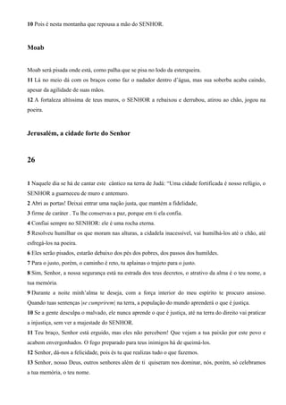10 Pois é nesta montanha que repousa a mão do SENHOR.
Moab
Moab será pisada onde está, como palha que se pisa no lodo da esterqueira.
11 Lá no meio dá com os braços como faz o nadador dentro d’água, mas sua soberba acaba caindo,
apesar da agilidade de suas mãos.
12 A fortaleza altíssima de teus muros, o SENHOR a rebaixou e derrubou, atirou ao chão, jogou na
poeira.
Jerusalém, a cidade forte do Senhor
26
1 Naquele dia se há de cantar este cântico na terra de Judá: “Uma cidade fortificada é nosso refúgio, o
SENHOR a guarneceu de muro e antemuro.
2 Abri as portas! Deixai entrar uma nação justa, que mantém a fidelidade,
3 firme de caráter . Tu lhe conservas a paz, porque em ti ela confia.
4 Confiai sempre no SENHOR: ele é uma rocha eterna.
5 Resolveu humilhar os que moram nas alturas, a cidadela inacessível, vai humilhá-los até o chão, até
esfregá-los na poeira.
6 Eles serão pisados, estarão debaixo dos pés dos pobres, dos passos dos humildes.
7 Para o justo, porém, o caminho é reto, tu aplainas o trajeto para o justo.
8 Sim, Senhor, a nossa segurança está na estrada dos teus decretos, o atrativo da alma é o teu nome, a
tua memória.
9 Durante a noite minh’alma te deseja, com a força interior do meu espírito te procuro ansioso.
Quando tuas sentenças |se cumprirem| na terra, a população do mundo aprenderá o que é justiça.
10 Se a gente desculpa o malvado, ele nunca aprende o que é justiça, até na terra do direito vai praticar
a injustiça, sem ver a majestade do SENHOR.
11 Teu braço, Senhor está erguido, mas eles não percebem! Que vejam a tua paixão por este povo e
acabem envergonhados. O fogo preparado para teus inimigos há de queimá-los.
12 Senhor, dá-nos a felicidade, pois és tu que realizas tudo o que fazemos.
13 Senhor, nosso Deus, outros senhores além de ti quiseram nos dominar, nós, porém, só celebramos
a tua memória, o teu nome.
 