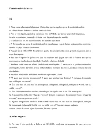 Furacão sobre Samaria
28
1 Ai da coroa soberba dos bêbados de Efraim, flor murcha que lhes serve de esplêndido enfeite
na cabeça do vale da fartura. Andam tontos de vinho.
2 Pois aí vem alguém, apoiado e sustentado pelo SENHOR; que parece tempestade de granizo,
furacão avassalador e inundação violenta; com força tudo derruba ao chão.
3 E será calcada aos pés a coroa soberba dos bêbados de Efraim.
4 A flor murcha que serve de esplêndido enfeite na cabeça do vale da fartura será como figo temporão:
quem o vê, pega e devora de uma vez.
5 Naquele dia é o SENHOR dos exércitos que há de ser esplêndida coroa, grinalda majestosa, para o
resto do seu povo.
6 Será ele o espírito de justiça dos que se assentam para julgar, será ele a valentia dos que se
empenham na batalha à porta da cidade. Os chefes religiosos de Judá
7 Também estão tontos de vinho, cambaleando embriagados. O sacerdote e o profeta cambaleiam
embriagados, tontos de vinho, a vista embaralhada no momento das visões, as idéias confusas na hora
das decisões.
8 As mesas estão cheias de vômito, não há um lugar limpo. Dizem:
9 “A quem quer mostrar ensinamento? A quem quer explicar sua doutrina? A moleque desmamado
que mal largou de mamar?
10 É só lei e mais lei, lei e mais lei! Linha pra cá, linha pra lá, linha pra cá, linha pra lá! Vai lá, vem cá;
vai lá, vem cá!”.
11 Pois é mesmo numa fala enrolada, numa língua estrangeira que se vai falar a esse povo!
12 Já alguém lhes tinha dito: “Aqui é o repouso! Deixem os cansados descansarem! Aqui é o lugar do
repouso!” Mas não quiseram atender!
13 Agora é esta para eles a Palavra do SENHOR: “Lei e mais lei, lei e mais lei. Linha pra cá, linha pra
lá, linha pra cá, linha pra lá! Vai lá, vem cá, vai lá, vem cá!” Isso para que ao andarem,
acabem caindo de costas, sejam derrotados, laçados e presos.
A pedra angular
14 Por isso é bom ouvirdes a Palavra do SENHOR, insolentes, governantes do meu povo em
Jerusalém.
 