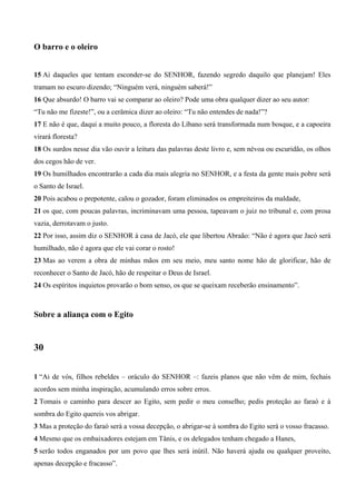 O barro e o oleiro
15 Ai daqueles que tentam esconder-se do SENHOR, fazendo segredo daquilo que planejam! Eles
tramam no escuro dizendo; “Ninguém verá, ninguém saberá!”
16 Que absurdo! O barro vai se comparar ao oleiro? Pode uma obra qualquer dizer ao seu autor:
“Tu não me fizeste!”, ou a cerâmica dizer ao oleiro: “Tu não entendes de nada!”?
17 E não é que, daqui a muito pouco, a floresta do Líbano será transformada num bosque, e a capoeira
virará floresta?
18 Os surdos nesse dia vão ouvir a leitura das palavras deste livro e, sem névoa ou escuridão, os olhos
dos cegos hão de ver.
19 Os humilhados encontrarão a cada dia mais alegria no SENHOR, e a festa da gente mais pobre será
o Santo de Israel.
20 Pois acabou o prepotente, calou o gozador, foram eliminados os empreiteiros da maldade,
21 os que, com poucas palavras, incriminavam uma pessoa, tapeavam o juiz no tribunal e, com prosa
vazia, derrotavam o justo.
22 Por isso, assim diz o SENHOR à casa de Jacó, ele que libertou Abraão: “Não é agora que Jacó será
humilhado, não é agora que ele vai corar o rosto!
23 Mas ao verem a obra de minhas mãos em seu meio, meu santo nome hão de glorificar, hão de
reconhecer o Santo de Jacó, hão de respeitar o Deus de Israel.
24 Os espíritos inquietos provarão o bom senso, os que se queixam receberão ensinamento”.
Sobre a aliança com o Egito
30
1 “Ai de vós, filhos rebeldes – oráculo do SENHOR –: fazeis planos que não vêm de mim, fechais
acordos sem minha inspiração, acumulando erros sobre erros.
2 Tomais o caminho para descer ao Egito, sem pedir o meu conselho; pedis proteção ao faraó e à
sombra do Egito quereis vos abrigar.
3 Mas a proteção do faraó será a vossa decepção, o abrigar-se à sombra do Egito será o vosso fracasso.
4 Mesmo que os embaixadores estejam em Tânis, e os delegados tenham chegado a Hanes,
5 serão todos enganados por um povo que lhes será inútil. Não haverá ajuda ou qualquer proveito,
apenas decepção e fracasso”.
 