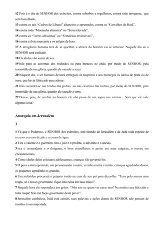 12 Pois é o dia do SENHOR dos exércitos, contra soberbos e orgulhosos, contra todo arrogante, que
será humilhado,
13 contra os tais “Cedros do Líbano” altaneiros e aprumados, contra os “Carvalhos do Basã”,
14 contra toda “Montanha altaneira” ou “Serra elevada”,
15 contra as “Torres altíssimas” ou “Fortalezas invencíveis”,
16 contra a frota mercante e os artigos de luxo.
17 A arrogância humana terá de se ajoelhar, a altivez do homem vai se rebaixar. Naquele dia só o
SENHOR será exaltado.
18 Os ídolos vão sumir de vez.
19 Irão para as cavernas dos rochedos ou para buracos no chão, por medo do SENHOR, pela
imensidão da sua glória, quando ele sacudir a terra.
20 Naquele dia, o ser humano deixará entregues às toupeiras e aos morcegos os ídolos de prata ou de
ouro, que havia fabricado para adorar.
21 Irão esconder-se nas fendas das pedras ou nas cavernas das rochas, por medo do SENHOR, pela
imensidão da sua glória, quando ele sacudir a terra.
22 Deixai, pois, de confiar no homem ele não passa de um sopro nas narinas... Será que ele vale
alguma coisa?
Anarquia em Jerusalém
3
1 Vê que o Poderoso, o SENHOR dos exércitos, está tirando de Jerusalém e de Judá toda espécie de
recurso: recurso de pão e recurso de água.
2 Tira o valente e o guerreiro, tira o juiz e o profeta, o adivinho e o ancião,
3 tira o comandante e o dirigente, o bom conselheiro, o perito em artes mágicas, o mestre em
encantamentos.
4 Como chefes deles colocarei adolescentes, crianças vão governá-los.
5 O povo estará oprimido, um pressionando o outro, vizinho contra vizinho, crianças agredindo idosos,
os pequenos agredindo os grandes.
6 Um indivíduo procurará o próprio irmão na casa de seu pai para dizer-lhe: “Tens pelo menos uma
roupa, sê o nosso governante, fique esta ruína em tuas mãos!”
7 Naquela hora ele responderá aos gritos: “Não sou eu quem vai curar isso! Na minha casa falta pão e
falta roupa! Não me faças governante deste povo!”
8 Jerusalém cambaleia, Judá está caindo, suas palavras e ações diante do SENHOR não passam de
insultos à sua majestade.
 