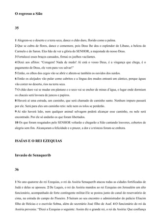 O regresso a Sião
35
1 Alegrem-se o deserto e a terra seca, dance o chão duro, florido como a palma.
2 Que se cubra de flores, dance e comemore, pois Deus lhe deu o esplendor do Líbano, a beleza do
Carmelo e do Saron. Eles hão de ver a glória do SENHOR, a majestade do nosso Deus.
3 Fortalecei esses braços cansados, firmai os joelhos vacilantes.
4 Dizei aos aflitos: “Coragem! Nada de medo! Aí está o vosso Deus, é a vingança que chega, é o
pagamento de Deus, ele vem para vos salvar!”
5 Então, os olhos dos cegos vão se abrir e abrem-se também os ouvidos dos surdos.
6 Então os aleijados vão pular como cabritos e a língua dos mudos entoará um cântico, porque águas
vão correr no deserto, rios na terra seca.
7 O chão duro vai se mudar em pântano e o seco vai se encher de minas d’água, o lugar onde dormiam
os chacais será lavoura de juncos e papiros.
8 Haverá aí uma estrada, um caminho, que será chamado de caminho santo. Nenhum impuro passará
por ele. Será para eles um caminho reto: nele nem os tolos se perderão.
9 Aí não haverá leão, nem qualquer animal selvagem poderá alcançar esse caminho, ou nele será
encontrado. Por ele só andarão os que foram libertados.
10 Os que foram resgatados pelo SENHOR voltarão e chegarão a Sião cantando louvores, cobertos de
alegria sem fim. Alcançaram a felicidade e o prazer, a dor e a tristeza foram-se embora.
ISAÍAS E O REI EZEQUIAS
Invasão de Senaquerib
36
1 No ano quatorze do rei Ezequias, o rei da Assíria Senaquerib atacou todas as cidades fortificadas de
Judá e delas se apossou. 2 De Laquis, o rei da Assíria mandou ao rei Ezequias em Jerusalém um alto
funcionário, acompanhado de forte contingente militar.Ele se postou junto do canal do reservatório de
cima, na estrada do campo do Pisoeiro. 3 Saíram ao seu encontro o administrador do palácio Eliacim
filho de Helcias e o escrivão Sobna, além do secretário Joaé filho de Asaf. 4 O funcionário do rei da
Assíria preveniu: “Dizei a Ezequias o seguinte: Assim diz o grande rei, o rei da Assíria: Que confiança
 