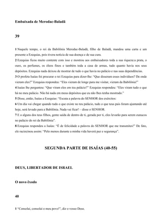Embaixada de Merodac-Baladã
39
1 Naquele tempo, o rei da Babilônia Merodac-Baladã, filho de Baladã, mandou uma carta e um
presente a Ezequias, pois tivera notícia de sua doença e de sua cura.
2 Ezequias ficou muito contente com isso e mostrou aos embaixadores toda a sua riqueza:a prata, o
ouro, os perfumes, os óleos finos e também toda a casa de armas, tudo quanto havia nos seus
depósitos. Ezequias nada deixou de mostrar de tudo o que havia no palácio e nas suas dependências.
3 O profeta Isaías foi procurar o rei Ezequias para dizer-lhe: “Que disseram esses indivíduos? De onde
vieram eles?” Ezequias respondeu: “Eles vieram de longe para me visitar, vieram da Babilônia!”
4 Isaías lhe perguntou: “Que viram eles em teu palácio?” Ezequias respondeu: “Eles viram tudo o que
há no meu palácio. Não há nada em meus depósitos que eu não lhes tenha mostrado.”
5 Disse, então, Isaías a Ezequias: “Escuta a palavra do SENHOR dos exércitos:
6 Um dia vai chegar quando tudo o que existe no teu palácio, tudo o que teus pais foram ajuntando até
hoje, será levado para a Babilônia. Nada vai ficar! – disse o SENHOR.
7 E a alguns dos teus filhos, gente saída de dentro de ti, gerada por ti, eles levarão para serem eunucos
no palácio do rei da Babilônia”.
8 Ezequias respondeu a Isaías: “É de felicidade a palavra do SENHOR que me transmites!” De fato,
ele raciocinou assim: “Pelo menos durante a minha vida haverá paz e segurança”.
SEGUNDA PARTE DE ISAÍAS (40-55)
DEUS, LIBERTADOR DE ISRAEL
O novo êxodo
40
1 “Consolai, consolai o meu povo!”, diz o vosso Deus.
 