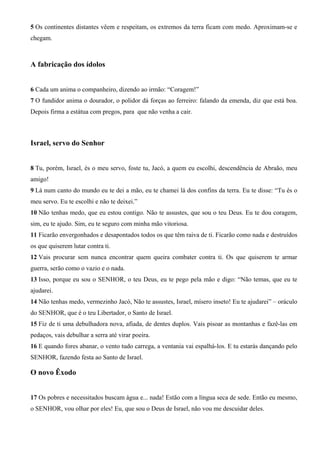 5 Os continentes distantes vêem e respeitam, os extremos da terra ficam com medo. Aproximam-se e
chegam.
A fabricação dos ídolos
6 Cada um anima o companheiro, dizendo ao irmão: “Coragem!”
7 O fundidor anima o dourador, o polidor dá forças ao ferreiro: falando da emenda, diz que está boa.
Depois firma a estátua com pregos, para que não venha a cair.
Israel, servo do Senhor
8 Tu, porém, Israel, és o meu servo, foste tu, Jacó, a quem eu escolhi, descendência de Abraão, meu
amigo!
9 Lá num canto do mundo eu te dei a mão, eu te chamei lá dos confins da terra. Eu te disse: “Tu és o
meu servo. Eu te escolhi e não te deixei.”
10 Não tenhas medo, que eu estou contigo. Não te assustes, que sou o teu Deus. Eu te dou coragem,
sim, eu te ajudo. Sim, eu te seguro com minha mão vitoriosa.
11 Ficarão envergonhados e desapontados todos os que têm raiva de ti. Ficarão como nada e destruídos
os que quiserem lutar contra ti.
12 Vais procurar sem nunca encontrar quem queira combater contra ti. Os que quiserem te armar
guerra, serão como o vazio e o nada.
13 Isso, porque eu sou o SENHOR, o teu Deus, eu te pego pela mão e digo: “Não temas, que eu te
ajudarei.
14 Não tenhas medo, vermezinho Jacó, Não te assustes, Israel, mísero inseto! Eu te ajudarei” – oráculo
do SENHOR, que é o teu Libertador, o Santo de Israel.
15 Fiz de ti uma debulhadora nova, afiada, de dentes duplos. Vais pisoar as montanhas e fazê-las em
pedaços, vais debulhar a serra até virar poeira.
16 E quando fores abanar, o vento tudo carrega, a ventania vai espalhá-los. E tu estarás dançando pelo
SENHOR, fazendo festa ao Santo de Israel.
O novo Êxodo
17 Os pobres e necessitados buscam água e... nada! Estão com a língua seca de sede. Então eu mesmo,
o SENHOR, vou olhar por eles! Eu, que sou o Deus de Israel, não vou me descuidar deles.
 