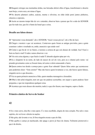 18 Rasgarei córregos nas montanhas áridas, nas baixadas abrirei olhos d’água, transformarei o deserto
num brejo, a terra seca, em minas d’água.
19 No deserto plantarei cedros, acácias, murtas e oliveiras, no chão árido porei juntos pinheiros,
olmeiros e ciprestes.
20 Assim ao mesmo tempo hão de ver e entender, observar bem e pensar que foi a mão do SENHOR
que fez tudo isso, que foi o Santo de Israel que o criou.
Desafio aos falsos deuses
21 “Apresentai vossa demanda”, diz o SENHOR, “trazei vossas provas”, diz o Rei de Jacó.
22 Chegai e mostrai o que vai acontecer. Contai-nos quais foram as antigas previsões, para a gente
examinar e saber o resultado ou, então, anunciai o que ainda vem!
23 Contai o que há de vir no futuro, e teremos a certeza de que sois deuses de verdade. Isso! Fazei o
bem ou fazei o mal! E todos vamos observar e ver.
24 Vós sois coisa alguma, o que fazeis é nada! É absurdo alguém optar por vós.
25 Eu o despertei lá no norte, do lado do nascer do sol ele veio, pois eu o chamei pelo nome: vai
pisando governantes como se fossem lama, tal como o oleiro amassando o barro.
26 Quem contou isso desde o começo para a gente ficar sabendo? Quem falou antes que acontecesse
para podermos dizer: “Está correto!” Mas não houve quem levantasse a voz, não houve quem falasse,
ninguém ouviu o que dissestes...
27 Fui eu quem primeiro anunciou a Sião, quem mandou mensageiro a Jerusalém.
28 Olhei e não achei ninguém, nem um que me pudesse aconselhar, um sequer a quem pudesse fazer
perguntas, e que me respondesse qualquer coisa.
29 Acontece que esses deuses são mentira, nada é o que eles fazem, suas imagens, sopro e ilusão.
Primeiro cântico do Servo do Senhor
42
1 Eis o meu servo, dou-lhe o meu apoio. É o meu escolhido, alegria do meu coração. Pus nele o meu
espírito, ele vai levar o direito às nações.
2 Não grita, não levanta a voz, lá fora ninguém escuta o que ele fala.
3 Não quebra o caniço já machucado, não apaga o pavio já fraco de chama. Fielmente promoverá o
que é de direito,
 