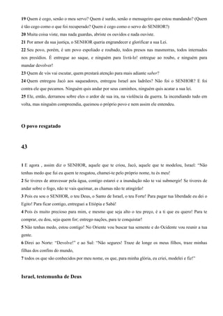 19 Quem é cego, senão o meu servo? Quem é surdo, senão o mensageiro que estou mandando? (Quem
é tão cego como o que foi recuperado? Quem é cego como o servo do SENHOR?)
20 Muita coisa viste, mas nada guardas, abriste os ouvidos e nada ouviste.
21 Por amor da sua justiça, o SENHOR queria engrandecer e glorificar a sua Lei.
22 Seu povo, porém, é um povo espoliado e roubado, todos presos nas masmorras, todos internados
nos presídios. É entregue ao saque, e ninguém para livrá-lo! entregue ao roubo, e ninguém para
mandar devolver!
23 Quem de vós vai escutar, quem prestará atenção para mais adiante saber?
24 Quem entregou Jacó aos saqueadores, entregou Israel aos ladrões? Não foi o SENHOR? E foi
contra ele que pecamos. Ninguém quis andar por seus caminhos, ninguém quis acatar a sua lei.
25 Ele, então, derramou sobre eles o ardor de sua ira, na violência da guerra. Ia incendiando tudo em
volta, mas ninguém compreendia, queimou o próprio povo e nem assim ele entendeu.
O povo resgatado
43
1 E agora , assim diz o SENHOR, aquele que te criou, Jacó, aquele que te modelou, Israel: “Não
tenhas medo que fui eu quem te resgatou, chamei-te pelo próprio nome, tu és meu!
2 Se tiveres de atravessar pela água, contigo estarei e a inundação não te vai submergir! Se tiveres de
andar sobre o fogo, não te vais queimar, as chamas não te atingirão!
3 Pois eu sou o SENHOR, o teu Deus, o Santo de Israel, o teu Forte! Para pagar tua liberdade eu dei o
Egito! Para ficar contigo, entreguei a Etiópia e Sabá!
4 Pois és muito precioso para mim, e mesmo que seja alto o teu preço, é a ti que eu quero! Para te
comprar, eu dou, seja quem for; entrego nações, para te conquistar!
5 Não tenhas medo, estou contigo! No Oriente vou buscar tua semente e do Ocidente vou reunir a tua
gente.
6 Direi ao Norte: “Devolve!” e ao Sul: “Não segures! Traze de longe os meus filhos, traze minhas
filhas dos confins do mundo,
7 todos os que são conhecidos por meu nome, os que, para minha glória, eu criei, modelei e fiz!”
Israel, testemunha de Deus
 
