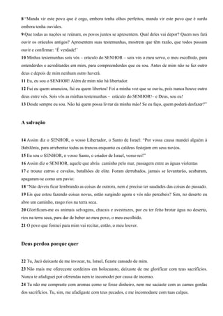 8 “Manda vir este povo que é cego, embora tenha olhos perfeitos, manda vir este povo que é surdo
embora tenha ouvidos.
9 Que todas as nações se reúnam, os povos juntos se apresentem. Qual deles vai depor? Quem nos fará
ouvir os oráculos antigos? Apresentem suas testemunhas, mostrem que têm razão, que todos possam
ouvir e confirmar: ‘É verdade!’
10 Minhas testemunhas sois vós – oráculo do SENHOR – sois vós o meu servo, o meu escolhido, para
entenderdes e acreditardes em mim, para compreenderdes que eu sou. Antes de mim não se fez outro
deus e depois de mim nenhum outro haverá.
11 Eu, eu sou o SENHOR! Além de mim não há libertador.
12 Fui eu quem anunciou, fui eu quem libertou! Foi a minha voz que se ouviu, pois nunca houve outro
deus entre vós. Sois vós as minhas testemunhas – oráculo do SENHOR!– e Deus, sou eu!
13 Desde sempre eu sou. Não há quem possa livrar da minha mão! Se eu faço, quem poderá desfazer?”
A salvação
14 Assim diz o SENHOR, o vosso Libertador, o Santo de Israel: “Por vossa causa mandei alguém à
Babilônia, para arrebentar todas as trancas enquanto os caldeus festejam em seus navios.
15 Eu sou o SENHOR, o vosso Santo, o criador de Israel, vosso rei!”
16 Assim diz o SENHOR, aquele que abriu caminho pelo mar, passagem entre as águas violentas
17 e trouxe carros e cavalos, batalhões de elite. Foram derrubados, jamais se levantarão, acabaram,
apagaram-se como um pavio:
18 “Não deveis ficar lembrando as coisas de outrora, nem é preciso ter saudades das coisas do passado.
19 Eis que estou fazendo coisas novas, estão surgindo agora e vós não percebeis? Sim, no deserto eu
abro um caminho, rasgo rios na terra seca.
20 Glorificam-me os animais selvagens, chacais e avestruzes, por eu ter feito brotar água no deserto,
rios na terra seca, para dar de beber ao meu povo, o meu escolhido.
21 O povo que formei para mim vai recitar, então, o meu louvor.
Deus perdoa porque quer
22 Tu, Jacó deixaste de me invocar, tu, Israel, ficaste cansado de mim.
23 Não mais me ofereceste cordeiros em holocausto, deixaste de me glorificar com teus sacrifícios.
Nunca te afadiguei por oferendas nem te incomodei por causa de incenso.
24 Tu não me compraste com aromas como se fosse dinheiro, nem me saciaste com as carnes gordas
dos sacrifícios. Tu, sim, me afadigaste com teus pecados, e me incomodaste com tuas culpas.
 
