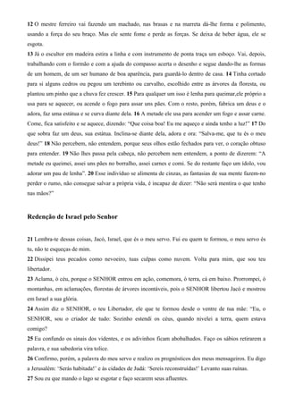 12 O mestre ferreiro vai fazendo um machado, nas brasas e na marreta dá-lhe forma e polimento,
usando a força do seu braço. Mas ele sente fome e perde as forças. Se deixa de beber água, ele se
esgota.
13 Já o escultor em madeira estira a linha e com instrumento de ponta traça um esboço. Vai, depois,
trabalhando com o formão e com a ajuda do compasso acerta o desenho e segue dando-lhe as formas
de um homem, de um ser humano de boa aparência, para guardá-lo dentro de casa. 14 Tinha cortado
para si alguns cedros ou pegou um terebinto ou carvalho, escolhido entre as árvores da floresta, ou
plantou um pinho que a chuva fez crescer. 15 Para qualquer um isso é lenha para queimar,ele próprio a
usa para se aquecer, ou acende o fogo para assar uns pães. Com o resto, porém, fabrica um deus e o
adora, faz uma estátua e se curva diante dela. 16 A metade ele usa para acender um fogo e assar carne.
Come, fica satisfeito e se aquece, dizendo: “Que coisa boa! Eu me aqueço e ainda tenho a luz!” 17 Do
que sobra faz um deus, sua estátua. Inclina-se diante dela, adora e ora: “Salva-me, que tu és o meu
deus!” 18 Não percebem, não entendem, porque seus olhos estão fechados para ver, o coração obtuso
para entender. 19 Não lhes passa pela cabeça, não percebem nem entendem, a ponto de dizerem: “A
metade eu queimei, assei uns pães no borralho, assei carnes e comi. Se do restante faço um ídolo, vou
adorar um pau de lenha”. 20 Esse indivíduo se alimenta de cinzas, as fantasias de sua mente fazem-no
perder o rumo, não consegue salvar a própria vida, é incapaz de dizer: “Não será mentira o que tenho
nas mãos?”
Redenção de Israel pelo Senhor
21 Lembra-te dessas coisas, Jacó, Israel, que és o meu servo. Fui eu quem te formou, o meu servo és
tu, não te esqueças de mim.
22 Dissipei teus pecados como nevoeiro, tuas culpas como nuvem. Volta para mim, que sou teu
libertador.
23 Aclama, ó céu, porque o SENHOR entrou em ação, comemora, ó terra, cá em baixo. Prorrompei, ó
montanhas, em aclamações, florestas de árvores incontáveis, pois o SENHOR libertou Jacó e mostrou
em Israel a sua glória.
24 Assim diz o SENHOR, o teu Libertador, ele que te formou desde o ventre de tua mãe: “Eu, o
SENHOR, sou o criador de tudo: Sozinho estendi os céus, quando nivelei a terra, quem estava
comigo?
25 Eu confundo os sinais dos videntes, e os adivinhos ficam abobalhados. Faço os sábios retirarem a
palavra, e sua sabedoria vira tolice.
26 Confirmo, porém, a palavra do meu servo e realizo os prognósticos dos meus mensageiros. Eu digo
a Jerusalém: ‘Serás habitada!’ e às cidades de Judá: ‘Sereis reconstruídas!’ Levanto suas ruínas.
27 Sou eu que mando o lago se esgotar e faço secarem seus afluentes.
 
