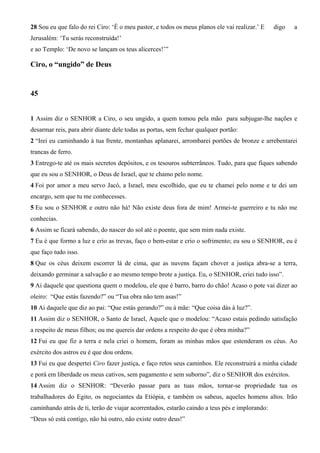28 Sou eu que falo do rei Ciro: ‘É o meu pastor, e todos os meus planos ele vai realizar.’ E digo a
Jerusalém: ‘Tu serás reconstruída!’
e ao Templo: ‘De novo se lançam os teus alicerces!’”
Ciro, o “ungido” de Deus
45
1 Assim diz o SENHOR a Ciro, o seu ungido, a quem tomou pela mão para subjugar-lhe nações e
desarmar reis, para abrir diante dele todas as portas, sem fechar qualquer portão:
2 “Irei eu caminhando à tua frente, montanhas aplanarei, arrombarei portões de bronze e arrebentarei
trancas de ferro.
3 Entrego-te até os mais secretos depósitos, e os tesouros subterrâneos. Tudo, para que fiques sabendo
que eu sou o SENHOR, o Deus de Israel, que te chamo pelo nome.
4 Foi por amor a meu servo Jacó, a Israel, meu escolhido, que eu te chamei pelo nome e te dei um
encargo, sem que tu me conhecesses.
5 Eu sou o SENHOR e outro não há! Não existe deus fora de mim! Armei-te guerreiro e tu não me
conhecias.
6 Assim se ficará sabendo, do nascer do sol até o poente, que sem mim nada existe.
7 Eu é que formo a luz e crio as trevas, faço o bem-estar e crio o sofrimento; eu sou o SENHOR, eu é
que faço tudo isso.
8 Que os céus deixem escorrer lá de cima, que as nuvens façam chover a justiça abra-se a terra,
deixando germinar a salvação e ao mesmo tempo brote a justiça. Eu, o SENHOR, criei tudo isso”.
9 Ai daquele que questiona quem o modelou, ele que é barro, barro do chão! Acaso o pote vai dizer ao
oleiro: “Que estás fazendo?” ou “Tua obra não tem asas!”
10 Ai daquele que diz ao pai: “Que estás gerando?” ou à mãe: “Que coisa dás à luz?”.
11 Assim diz o SENHOR, o Santo de Israel, Aquele que o modelou: “Acaso estais pedindo satisfação
a respeito de meus filhos; ou me quereis dar ordens a respeito do que é obra minha?”
12 Fui eu que fiz a terra e nela criei o homem, foram as minhas mãos que estenderam os céus. Ao
exército dos astros eu é que dou ordens.
13 Fui eu que despertei Ciro fazer justiça, e faço retos seus caminhos. Ele reconstruirá a minha cidade
e porá em liberdade os meus cativos, sem pagamento e sem suborno”, diz o SENHOR dos exércitos.
14 Assim diz o SENHOR: “Deverão passar para as tuas mãos, tornar-se propriedade tua os
trabalhadores do Egito, os negociantes da Etiópia, e também os sabeus, aqueles homens altos. Irão
caminhando atrás de ti, terão de viajar acorrentados, estarão caindo a teus pés e implorando:
“Deus só está contigo, não há outro, não existe outro deus!”
 