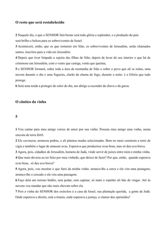 O resto que será restabelecido
2 Naquele dia, o que o SENHOR fará brotar será todo glória e esplendor, e a produção do país
será brilho e beleza para os sobreviventes de Israel.
3 Acontecerá, então, que os que restarem em Sião, os sobreviventes de Jerusalém, serão chamados
santos, inscritos para a vida em Jerusalém.
4 Depois que tiver limpado a sujeira das filhas de Sião, depois de lavar do seu interior o que há de
criminoso em Jerusalém, com o vento que castiga, vento que queima,
5 o SENHOR formará, sobre toda a área da montanha de Sião e sobre o povo que ali se reúne, uma
nuvem durante o dia e uma fogueira, clarão da chama de fogo, durante a noite: é a Glória que tudo
protege.
6 Será uma tenda a proteger do calor do dia, um abrigo a esconder da chuva e da garoa.
O cântico da vinha
5
1 Vou cantar para meu amigo versos de amor por sua vinha: Possuía meu amigo uma vinha, numa
encosta de terra fértil.
2 Ele cavoucou, arrancou pedras, e ali plantou mudas selecionadas. Bem no meio construiu a torre de
vigia e também o lagar de amassar uvas. Esperava que produzisse uvas boas, mas só deu uva brava.
3 Agora, pois, cidadãos de Jerusalém, homens de Judá, vinde servir de juízes entre mim e minha vinha.
4 Que mais deveria eu ter feito por meu vinhedo, que deixei de fazer? Por que, então, quando esperava
uvas boas, só deu uva brava?
5 Agora, pois, vou mostrar o que farei da minha vinha: arranco-lhe a cerca e ela vira uma pastagem,
arranco-lhe o cercado e ela vira uma passagem.
6 Faço dela um terreno baldio, sem podar, sem capinar, só mato e espinho ali hão de vingar. Até às
nuvens vou mandar que não mais chovam sobre ela.
7 Pois a vinha do SENHOR dos exércitos é a casa de Israel, sua plantação querida, a gente de Judá.
Onde esperava o direito, está a tirania, onde esperava a justiça, o clamor dos oprimidos!
 