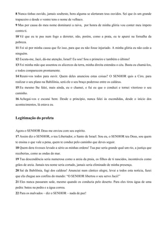 8 Nunca tinhas ouvido, jamais soubeste, hora alguma se alertaram teus ouvidos. Sei que és um grande
trapaceiro e desde o ventre tens o nome de velhaco.
9 Mas por causa do meu nome dominarei a raiva, por honra de minha glória vou conter meu ímpeto
contra ti.
10 Vê que eu te pus num fogo a derreter, não, porém, como a prata, eu te apurei na fornalha da
pobreza.
11 Foi só por minha causa que fiz isso, para que eu não fosse injuriado. A minha glória eu não cedo a
ninguém.
12 Escuta-me, Jacó, dá-me atenção, Israel! Eu sou! Sou o primeiro e também o último!
13 Foi minha mão que assentou os alicerces da terra, minha direita estendeu o céu. Basta eu chamá-los,
e todos comparecem prontamente.
14 Reuni-vos todos para ouvir. Quem deles anunciou estas coisas? O SENHOR quis a Ciro, para
realizar o seu plano na Babilônia, será ele o seu braço poderoso entre os caldeus.
15 Eu mesmo lhe falei, mais ainda, eu o chamei, e fui eu que o conduzi e tornei vitorioso o seu
caminho.
16 Achegai-vos e escutai bem: Desde o princípio, nunca falei às escondidas, desde o início dos
acontecimentos, lá estava eu.
Legitimação do profeta
Agora o SENHOR Deus me enviou com seu espírito.
17 Assim diz o SENHOR, o teu Libertador, o Santo de Israel: Sou eu, o SENHOR teu Deus, sou quem
te ensina o que vale a pena, quem te conduz pelo caminho que deves seguir.
18 Quem dera tivesses levado a sério as minhas ordens! Tua paz seria grande qual um rio, a justiça que
receberias, como as ondas do mar.
19 Tua descendência seria numerosa como a areia da praia, os filhos de ti nascidos, incontáveis como
grãos de areia. Jamais teu nome seria cortado, jamais seria eliminado de minha presença.
20 Saí da Babilônia, fugi dos caldeus! Anunciai num cântico alegre, levai a todos esta notícia, fazei
que ela chegue aos confins do mundo: “O SENHOR libertou o seu servo Jacó!”
21 Eles nunca passaram sede, mesmo quando os conduzia pelo deserto. Para eles tirou água de uma
pedra: bateu na pedra e a água correu.
22 Para os malvados – diz o SENHOR – nada de paz!
 