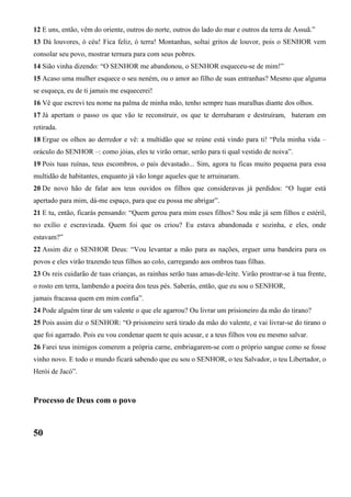 12 E uns, então, vêm do oriente, outros do norte, outros do lado do mar e outros da terra de Assuã.”
13 Dá louvores, ó céu! Fica feliz, ó terra! Montanhas, soltai gritos de louvor, pois o SENHOR vem
consolar seu povo, mostrar ternura para com seus pobres.
14 Sião vinha dizendo: “O SENHOR me abandonou, o SENHOR esqueceu-se de mim!”
15 Acaso uma mulher esquece o seu neném, ou o amor ao filho de suas entranhas? Mesmo que alguma
se esqueça, eu de ti jamais me esquecerei!
16 Vê que escrevi teu nome na palma de minha mão, tenho sempre tuas muralhas diante dos olhos.
17 Já apertam o passo os que vão te reconstruir, os que te derrubaram e destruíram, bateram em
retirada.
18 Ergue os olhos ao derredor e vê: a multidão que se reúne está vindo para ti! “Pela minha vida –
oráculo do SENHOR –: como jóias, eles te virão ornar, serão para ti qual vestido de noiva”.
19 Pois tuas ruínas, teus escombros, o país devastado... Sim, agora tu ficas muito pequena para essa
multidão de habitantes, enquanto já vão longe aqueles que te arruinaram.
20 De novo hão de falar aos teus ouvidos os filhos que consideravas já perdidos: “O lugar está
apertado para mim, dá-me espaço, para que eu possa me abrigar”.
21 E tu, então, ficarás pensando: “Quem gerou para mim esses filhos? Sou mãe já sem filhos e estéril,
no exílio e escravizada. Quem foi que os criou? Eu estava abandonada e sozinha, e eles, onde
estavam?”
22 Assim diz o SENHOR Deus: “Vou levantar a mão para as nações, erguer uma bandeira para os
povos e eles virão trazendo teus filhos ao colo, carregando aos ombros tuas filhas.
23 Os reis cuidarão de tuas crianças, as rainhas serão tuas amas-de-leite. Virão prostrar-se à tua frente,
o rosto em terra, lambendo a poeira dos teus pés. Saberás, então, que eu sou o SENHOR,
jamais fracassa quem em mim confia”.
24 Pode alguém tirar de um valente o que ele agarrou? Ou livrar um prisioneiro da mão do tirano?
25 Pois assim diz o SENHOR: “O prisioneiro será tirado da mão do valente, e vai livrar-se do tirano o
que foi agarrado. Pois eu vou condenar quem te quis acusar, e a teus filhos vou eu mesmo salvar.
26 Farei teus inimigos comerem a própria carne, embriagarem-se com o próprio sangue como se fosse
vinho novo. E todo o mundo ficará sabendo que eu sou o SENHOR, o teu Salvador, o teu Libertador, o
Herói de Jacó”.
Processo de Deus com o povo
50
 