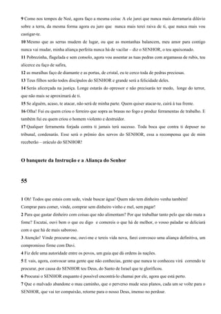 9 Como nos tempos de Noé, agora faço a mesma coisa: A ele jurei que nunca mais derramaria dilúvio
sobre a terra, da mesma forma agora eu juro que nunca mais terei raiva de ti, que nunca mais vou
castigar-te.
10 Mesmo que as serras mudem de lugar, ou que as montanhas balancem, meu amor para contigo
nunca vai mudar, minha aliança perfeita nunca há de vacilar – diz o SENHOR, o teu apaixonado.
11 Pobrezinha, flagelada e sem consolo, agora vou assentar as tuas pedras com argamassa de rubis, teu
alicerce eu faço de safira,
12 as muralhas faço de diamante e as portas, de cristal, eu te cerco toda de pedras preciosas.
13 Teus filhos serão todos discípulos do SENHOR e grande será a felicidade deles.
14 Serás alicerçada na justiça. Longe estarás do opressor e não precisarás ter medo, longe do terror,
que não mais se aproximará de ti.
15 Se alguém, acaso, te atacar, não será de minha parte. Quem quiser atacar-te, cairá à tua frente.
16 Olha! Fui eu quem criou o ferreiro que sopra as brasas no fogo e produz ferramentas de trabalho. E
também fui eu quem criou o homem violento e destruidor.
17 Qualquer ferramenta forjada contra ti jamais terá sucesso. Toda boca que contra ti depuser no
tribunal, condenarás. Esse será o prêmio dos servos do SENHOR, essa a recompensa que de mim
receberão – oráculo do SENHOR!
O banquete da Instrução e a Aliança do Senhor
55
1 Oh! Todos que estais com sede, vinde buscar água! Quem não tem dinheiro venha também!
Comprar para comer, vinde, comprar sem dinheiro vinho e mel, sem pagar!
2 Para que gastar dinheiro com coisas que não alimentam? Por que trabalhar tanto pelo que não mata a
fome? Escutai, ouvi bem o que eu digo e comereis o que há de melhor, o vosso paladar se deliciará
com o que há de mais saboroso.
3 Atenção! Vinde procurar-me, ouvi-me e tereis vida nova, farei convosco uma aliança definitiva, um
compromisso firme com Davi.
4 Fiz dele uma autoridade entre os povos, um guia que dá ordens às nações.
5 E vais, agora, convocar uma gente que não conhecias, gente que nunca te conheceu virá correndo te
procurar, por causa do SENHOR teu Deus, do Santo de Israel que te glorificou.
6 Procurai o SENHOR enquanto é possível encontrá-lo chamai por ele, agora que está perto.
7 Que o malvado abandone o mau caminho, que o perverso mude seus planos, cada um se volte para o
SENHOR, que vai ter compaixão, retorne para o nosso Deus, imenso no perdoar.
 