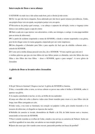 Intervenção de Deus e nova aliança
O SENHOR viu tudo isso e não achou nada bom, pois o direito já não existe.
16 Ele viu que não havia ninguém, ficou admirado por não haver quem tomasse providências. Então,
sua própria força veio em ajuda, sua própria justiça veio em apoio.
17 Revestiu-se da justiça qual couraça, e na cabeça o capacete da salvação, vestiu a vingança como
túnica e aos ombros jogou a capa do ciúme.
18 Dará a cada um o que merece: aos adversários, o ódio, aos inimigos, o castigo (e uma paga também
para as terras de além-mar).
19 E a partir do ocidente respeitarão o nome do SENHOR, e desde o oriente respeitarão a sua glória,
pois há de chegar como rio numa garganta, empurrado por um vento impetuoso.
20 Esta chegando o Libertador para Sião e para aqueles de Jacó que da rebeldia voltaram atrás –
oráculo do SENHOR.
21 E esta será a minha aliança pessoal com eles, diz o SENHOR: “O meu espírito que está em ti
e minhas palavras que pus em teus lábios de teus lábios jamais se afastarão, nem dos lábios dos teus
filhos e dos filhos dos teus filhos. – disse o SENHOR, agora a para sempre”. A nova glória de
Jerusalém
A glória de Deus se levanta sobre Jerusalém
60
1 De pé! Deixa-te iluminar! Chegou a tua luz! A glória do SENHOR te ilumina.
2 Sim, a escuridão cobre a terra, as trevas cobrem os povos mas sobre ti brilha o SENHOR, sobre ti
aparece sua glória.
3 As nações caminharão à tua luz, os reis, ao brilho do teu esplendor.
4 Lança um olhar em volta e observa: todos estes foram reunidos para virem a ti, teus filhos vêm de
longe, tuas filhas carregadas ao colo.
5 Então verás, e teu rosto se iluminará, teu coração vai palpitar e arfar, pois estarão trazendo a ti os
tesouros de além-mar, aí chegarão as riquezas das nações.
6 Multidão de camelos te invade, dromedários de Madiã e de Efá, de Sabá trazem ouro e incenso,
anunciando os louvores do SENHOR.
7 Para ti estarão reunidas as ovelhas de Cedar, estarão a teu serviço os carneiros de Nabaiot. Serão um
sacrifício agradável no meu altar, um adorno no meu templo glorioso.
8 Quem são esses que vêm voando como nuvem, parecendo pombas em busca do pombal?
 