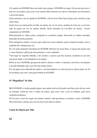 1 O espírito do SENHOR Deus está sobre mim, porque o SENHOR me ungiu. Enviou-me para levar a
boa-nova aos pobres, para curar os de coração aflito anunciar aos cativos a libertação, aos prisioneiros
o alvará de soltura;
2 para anunciar o ano do agrado do SENHOR, o dia de nosso Deus fazer justiça, para consolar os que
estão tristes,
3 para levar aos entristecidos de Sião um adorno em vez de cinzas, perfume de festa em vez de luto,
ação de graças em vez de espírito abatido. Serão chamados de Carvalhos da Justiça, árvores
ornamentais do SENHOR.
4 Reconstruirão as velhas ruínas, reerguerão os escombros antigos. Renovarão as cidades arrasadas,
destruídas há muitas gerações.
5 Os estrangeiros estarão a serviço, para cuidar dos vossos rebanhos, gente estranha lavrando a terra e
cuidando dos vinhedos para vós.
6 E vós sereis chamados Sacerdotes do SENHOR, Ministros do nosso Deus. A riqueza das nações será
o vosso alimento, a glória que elas possuíam, o vosso esplendor.
7 Em lugar da vergonha dobrada, e dos insultos e escarros que lhes tocaram, receberão na sua terra
uma posse dupla, e será duradoura a sua alegria.
8 Pois eu sou o SENHOR, que gosto do direito e detesto o roubo e a injustiça, e dou-lhes a recompensa
com toda fidelidade, faço com eles uma aliança eterna.
9 A sua gente será conhecida das nações, a sua descendência, no meio dos povos. Quem puder ver, há
de reconhecer que esta é uma gente bendita do SENHOR.
O “Magnificat” de Sião
10 O SENHOR é a minha grande alegria, meu espírito está em festa pelo meu Deus, pois ele me vestiu
de salvação, cobriu-me com o manto da justiça, qual noivo com a jóia no turbante, qual noiva
recoberta de adornos.
11 Tal como a terra faz surgir nova planta, canteiro onde germinam as sementes, assim o SENHOR
Deus fará brotar a justiça, que será seu louvor por todas as nações.
Canto de alegria por Sião
62
 
