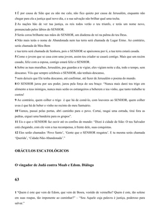 1 É por causa de Sião que eu não me calo, não fico quieto por causa de Jerusalém, enquanto não
chegar para ela a justiça qual novo dia, e a sua salvação não brilhar qual uma tocha.
2 As nações hão de ver tua justiça, os reis todos verão o teu triunfo, e terás um nome novo,
pronunciado pelos lábios do SENHOR.
3 Serás coroa brilhante nas mãos do SENHOR, um diadema de rei na palma do teu Deus.
4 Não mais terás o nome de Abandonada nem tua terra será chamada de Lugar Ermo. Ao contrário,
serás chamada de Meu Bem
e tua terra será chamada de Senhora, pois o SENHOR se apaixonou por ti, a tua terra estará casada.
5 Como o jovem que se casa com uma jovem, assim teu criador se casará contigo. Mais que um recém
casado, feliz com a esposa, contigo estará feliz o SENHOR.
6 Sobre as tuas muralhas, Jerusalém, pus guardas a te vigiar, eles vigiam noite e dia, todo o tempo, sem
descanso. Vós que sempre celebrais o SENHOR, não tenhais descanso,
7 nem deixeis que Ele tenha descanso, até confirmar, até fazer de Jerusalém o poema do mundo.
8 O SENHOR jurou por seu poder, jurou pela força do seu braço: “Nunca mais darei teu trigo em
alimento a teus inimigos, nunca mais serão os estrangeiros a beberem o teu vinho, que tanto trabalho te
custou!
9 Ao contrário, quem colher o trigo é que há de comê-lo, com louvores ao SENHOR, quem colher
uvas é que há de beber o vinho no recinto do meu Santuário.
10 Vamos, passai pelas portas, abri caminho para o povo. Cortai, rasgai uma estrada, tirai fora as
pedras, erguei uma bandeira para os grupos”.
11 Eis o que o SENHOR faz ouvir até os confins do mundo: “Dizei à cidade de Sião: O teu Salvador
está chegando, com ele vem a tua recompensa, à frente dele, suas conquistas.
12 Eles serão chamados ‘Povo Santo’, ‘Gente que o SENHOR resgatou’. E tu mesma serás chamada
‘Querida’, ‘Cidade-Não-Abandonada’.”
ORÁCULOS ESCATOLÓGICOS
O vingador de Judá contra Moab e Edom. Diálogo
63
1 “Quem é este que vem de Edom, que vem de Bosra, vestido de vermelho? Quem é este, tão solene
em suas roupas, tão imponente ao caminhar?” – “Sou Aquele cuja palavra é justiça, poderoso para
salvar.”
 