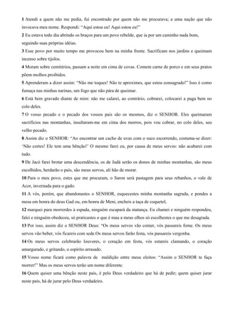 1 Atendi a quem não me pedia, fui encontrado por quem não me procurava; a uma nação que não
invocava meu nome. Respondi: “Aqui estou eu! Aqui estou eu!”
2 Eu estava todo dia abrindo os braços para um povo rebelde, que ia por um caminho nada bom,
seguindo suas próprias idéias.
3 Esse povo por muito tempo me provocou bem na minha frente. Sacrificam nos jardins e queimam
incenso sobre tijolos.
4 Moram sobre cemitérios, passam a noite em cima de covas. Comem carne de porco e em seus pratos
põem molhos proibidos.
5 Aprenderam a dizer assim: “Não me toques! Não te aproximes, que estou consagrado!” Isso é como
fumaça nas minhas narinas, um fogo que não pára de queimar.
6 Está bem gravado diante de mim: não me calarei, ao contrário, cobrarei, colocarei a paga bem no
colo deles.
7 O vosso pecado e o pecado dos vossos pais são os mesmos, diz o SENHOR. Eles queimaram
sacrifícios nas montanhas, insultaram-me em cima dos morros, pois vou cobrar, no colo deles, seu
velho pecado.
8 Assim diz o SENHOR: “Ao encontrar um cacho de uvas com o suco escorrendo, costuma-se dizer:
‘Não cortes! Ele tem uma bênção!’ O mesmo farei eu, por causa de meus servos: não acabarei com
tudo.
9 De Jacó farei brotar uma descendência, os de Judá serão os donos de minhas montanhas, são meus
escolhidos, herdarão o país, são meus servos, ali hão de morar.
10 Para o meu povo, estes que me procuram, o Saron será pastagem para seus rebanhos, o vale de
Acor, invernada para o gado.
11 A vós, porém, que abandonastes o SENHOR, esquecestes minha montanha sagrada, e pondes a
mesa em honra do deus Gad ou, em honra de Meni, encheis a taça de coquetel,
12 marquei para morrerdes à espada, ninguém escapará da matança. Eu chamei e ninguém respondeu,
falei e ninguém obedeceu, só praticastes o que é mau a meus olhos só escolhestes o que me desagrada.
13 Por isso, assim diz o SENHOR Deus: “Os meus servos vão comer, vós passareis fome. Os meus
servos vão beber, vós ficareis com sede.Os meus servos farão festa, vós passareis vergonha.
14 Os meus servos celebrarão louvores, o coração em festa, vós estareis clamando, o coração
amargurado, e gritando, o espírito arrasado.
15 Vosso nome ficará como palavra de maldição entre meus eleitos: “Assim o SENHOR te faça
morrer!” Mas os meus servos terão um nome diferente.
16 Quem quiser uma bênção neste país, é pelo Deus verdadeiro que há de pedir; quem quiser jurar
neste país, há de jurar pelo Deus verdadeiro.
 