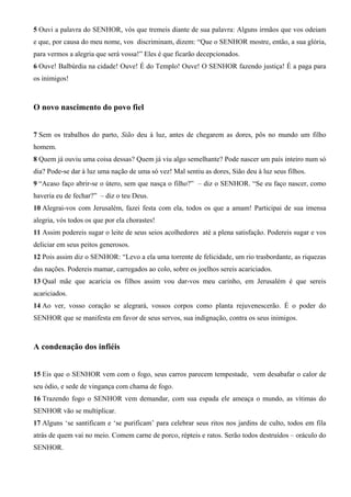 5 Ouvi a palavra do SENHOR, vós que tremeis diante de sua palavra: Alguns irmãos que vos odeiam
e que, por causa do meu nome, vos discriminam, dizem: “Que o SENHOR mostre, então, a sua glória,
para vermos a alegria que será vossa!” Eles é que ficarão decepcionados.
6 Ouve! Balbúrdia na cidade! Ouve! É do Templo! Ouve! O SENHOR fazendo justiça! É a paga para
os inimigos!
O novo nascimento do povo fiel
7 Sem os trabalhos do parto, Sião deu à luz, antes de chegarem as dores, pôs no mundo um filho
homem.
8 Quem já ouviu uma coisa dessas? Quem já viu algo semelhante? Pode nascer um país inteiro num só
dia? Pode-se dar à luz uma nação de uma só vez! Mal sentiu as dores, Sião deu à luz seus filhos.
9 “Acaso faço abrir-se o útero, sem que nasça o filho?” – diz o SENHOR. “Se eu faço nascer, como
haveria eu de fechar?” – diz o teu Deus.
10 Alegrai-vos com Jerusalém, fazei festa com ela, todos os que a amam! Participai de sua imensa
alegria, vós todos os que por ela chorastes!
11 Assim podereis sugar o leite de seus seios acolhedores até a plena satisfação. Podereis sugar e vos
deliciar em seus peitos generosos.
12 Pois assim diz o SENHOR: “Levo a ela uma torrente de felicidade, um rio trasbordante, as riquezas
das nações. Podereis mamar, carregados ao colo, sobre os joelhos sereis acariciados.
13 Qual mãe que acaricia os filhos assim vou dar-vos meu carinho, em Jerusalém é que sereis
acariciados.
14 Ao ver, vosso coração se alegrará, vossos corpos como planta rejuvenescerão. É o poder do
SENHOR que se manifesta em favor de seus servos, sua indignação, contra os seus inimigos.
A condenação dos infiéis
15 Eis que o SENHOR vem com o fogo, seus carros parecem tempestade, vem desabafar o calor de
seu ódio, e sede de vingança com chama de fogo.
16 Trazendo fogo o SENHOR vem demandar, com sua espada ele ameaça o mundo, as vítimas do
SENHOR vão se multiplicar.
17 Alguns ‘se santificam e ‘se purificam’ para celebrar seus ritos nos jardins de culto, todos em fila
atrás de quem vai no meio. Comem carne de porco, répteis e ratos. Serão todos destruídos – oráculo do
SENHOR.
 