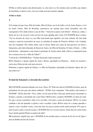13 Mas se sobrar apenas uma décima parte, se, mais uma vez, for cortado como carvalho, que, depois
de derrubado, só deixa o toco, esse toco ainda será uma semente sagrada.
Aviso a Acaz
7
1 No tempo em que Acaz, filho de Joatão, filho de Ozias, era rei de Judá, o rei de Aram, Rason, e o rei
de Israel, Facéia, filho de Romelias, puseram-se em marcha para tomar Jerusalém, mas não
conseguiram. 2 Foi dada notícia à casa de Davi: “Aram fez as pazes com Efraim”. Abalou-se, então, o
ânimo do rei e do seu povo como árvores do mato agitadas pelo vento. 3 O SENHOR disse a Isaías:
“Vai ao encontro de Acaz, tu e teu filho Sear-Iasub (que significa: um resto voltará). Ele está onde
começa o canal do reservatório de cima, no caminho do campo do Pisoeiro. 4 Dirás a ele: Cuidado,
mas fica tranqüilo! Não tenhas medo, nem te deixes abater por causa de dois gravetos em brasa e
fumacentos, pelo ódio abrasador de Rason de Aram e do filho de Romelias. 5 Aram e Efraim – o filho
de Romelias – planejaram o mal contra ti pensando: 6 ‘Vamos atacar Judá, sitiá-lo e conquistá-lo para
nós e nomear novo rei, o filho de Tabeel’”.
7 Assim diz o SENHOR Deus: “O plano fracassará, nada acontecerá!
8 Pois Damasco é apenas capital de Aram e Rason, autoridade em Damasco – dentro de sessenta e
cinco anos Efraim já não será mais um povo.
9 Samaria é apenas capital de Efraim, e o filho de Romelias, autoridade em Samaria. Quem não crê
não sobrevive”.
O sinal de Emanuel e a invasão dos assírios
10 O SENHOR continuou falando com Acaz. Disse: 11 “Pede um sinal ao SENHOR teu Deus, quer da
profundeza da terra quer das alturas sublimes”. 12 Mas Acaz respondeu: “Não pedirei, não tentarei o
SENHOR”. 13 Ele disse-lhe: “Ouvi, então, vós da casa de Davi: Será que achais pouco incomodar os
homens, e passais a incomodar até o meu Deus? 14 Pois bem, o próprio SENHOR vos dará um sinal.
Eis que a jovem conceberá e dará à luz um filho e lhe porá o nome de Emanuel. 15 Ele vai comer
coalhada e mel até aprender a rejeitar o mal e escolher o bem. 16 Pois antes de a criança aprender a
rejeitar o mal e escolher o bem, a terra dos dois reis que te metem medo estará arrasada. 17 E para ti,
para teu povo, para a casa do teu pai, o SENHOR fará vir o rei dos assírios. Serão dias tais como nunca
houve desde quando Efraim se separou de Judá”.
18 Acontecerá, naquele dia, que o SENHOR há de assobiar para as moscas da foz do rio do Egito e
para as abelhas da terra da Assíria.
 