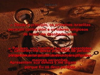 ISAÍAS 43 26-  Lembrem-me dessa promessa de perdão, porque os seus pecados devem ser julgados. Apresentem sua defesa e me digam  porque Eu os devo perdoar. 27-  Desde o princípio, os primeiros israelitas pecaram contra mim e os líderes religiosos  de Israel me desobedeceram. 28-  Por isso, vou humilhar os seus sacerdotes. Vou deixar Israel ser destruído e sofrer as maiores vergonhas. 