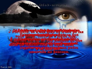 Mateus 18:6 a 9 – os tropeços 6-   Mas se qualquer um de vocês fizer um destes pequeninos que crêem em mim perder sua fé,  seria melhor para vocês serem jogados no mar com uma pedra amarrada no pescoço. 7-   “Ai do mundo por causa de todas as suas maldades. A tentação para fazer o mal é inevitável, mas ai do homem que provoca a tentação. 8-   Portanto, se a sua mão ou o seu pé faz você pecar, corte-os e jogue fora. É melhor entrar no céu aleijado do que estar no inferno com as duas mãos  e os dois pés. 9-   E se o seu olho faz você pecar, arranque-o e jogue fora. É melhor entrar no céu com um olho só, do que estar no inferno com dois. 